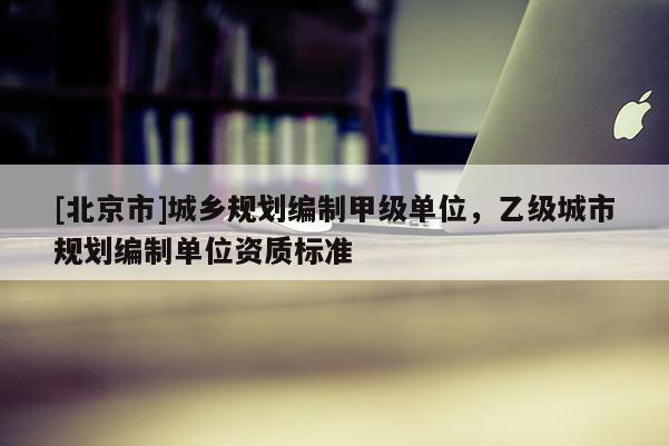 [北京市]城鄉規劃編制甲級單位，乙級城市規劃編制單位資質標準