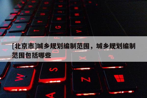 [北京市]城鄉規劃編制范圍，城鄉規劃編制范圍包括哪些