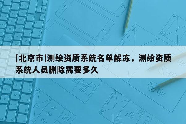 [北京市]測繪資質系統名單解凍，測繪資質系統人員刪除需要多久
