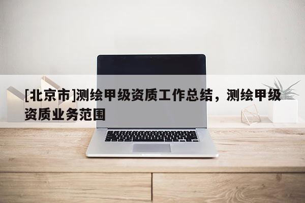 [北京市]測繪甲級資質工作總結，測繪甲級資質業務范圍