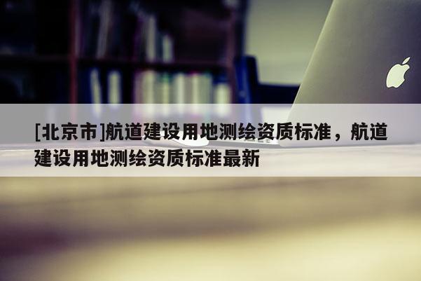 [北京市]航道建設用地測繪資質標準，航道建設用地測繪資質標準最新