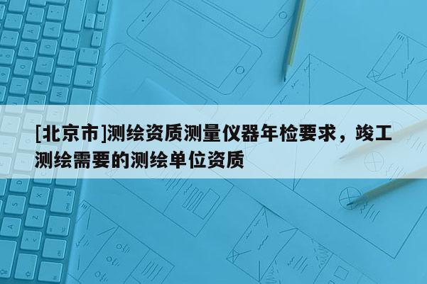 [北京市]測繪資質測量儀器年檢要求，竣工測繪需要的測繪單位資質