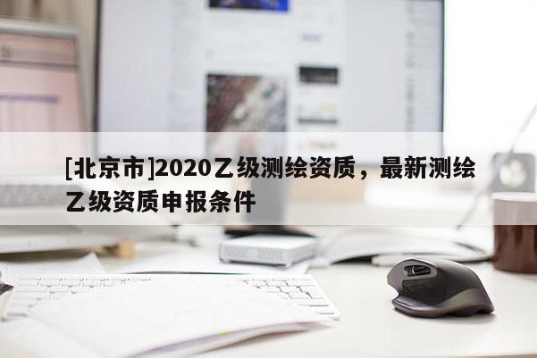 [北京市]2020乙級測繪資質，最新測繪乙級資質申報條件