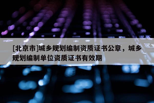 [北京市]城鄉規劃編制資質證書公章，城鄉規劃編制單位資質證書有效期
