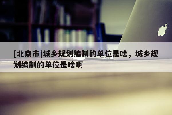 [北京市]城鄉(xiāng)規(guī)劃編制的單位是啥，城鄉(xiāng)規(guī)劃編制的單位是啥啊