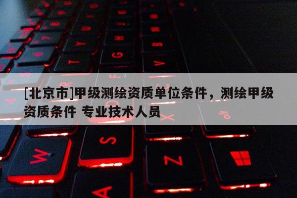 [北京市]甲級測繪資質單位條件，測繪甲級資質條件 專業技術人員
