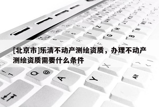 [北京市]樂清不動產測繪資質，辦理不動產測繪資質需要什么條件