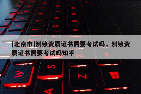 [北京市]測繪資質證書需要考試嗎，測繪資質證書需要考試嗎知乎