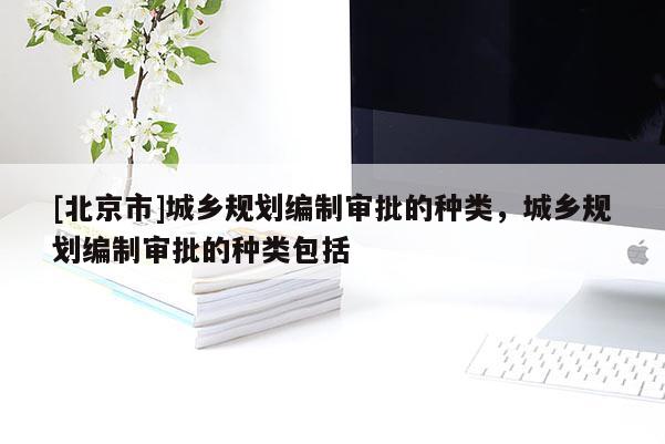 [北京市]城鄉規劃編制審批的種類，城鄉規劃編制審批的種類包括