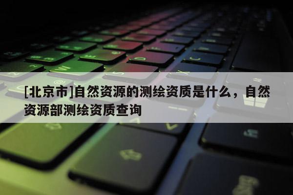[北京市]自然資源的測繪資質是什么，自然資源部測繪資質查詢