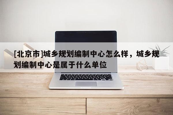 [北京市]城鄉(xiāng)規(guī)劃編制中心怎么樣，城鄉(xiāng)規(guī)劃編制中心是屬于什么單位