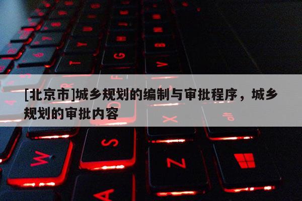 [北京市]城鄉(xiāng)規(guī)劃的編制與審批程序，城鄉(xiāng)規(guī)劃的審批內(nèi)容
