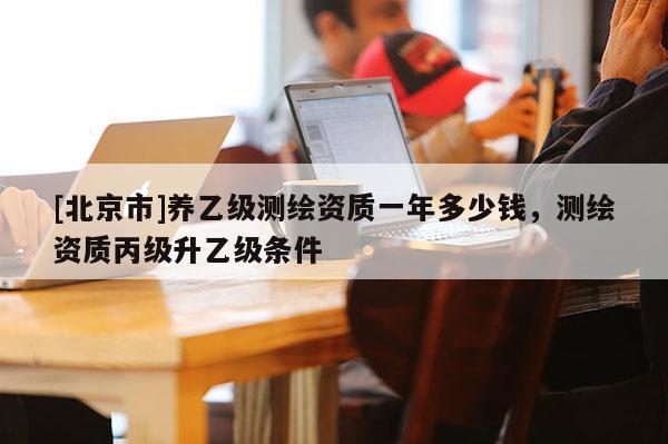 [北京市]養(yǎng)乙級(jí)測(cè)繪資質(zhì)一年多少錢，測(cè)繪資質(zhì)丙級(jí)升乙級(jí)條件