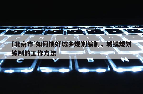 [北京市]如何搞好城鄉(xiāng)規(guī)劃編制，城鎮(zhèn)規(guī)劃編制的工作方法