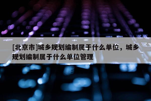 [北京市]城鄉(xiāng)規(guī)劃編制屬于什么單位，城鄉(xiāng)規(guī)劃編制屬于什么單位管理