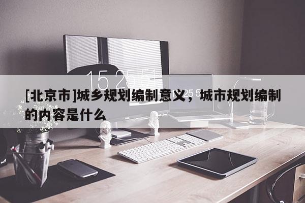 [北京市]城鄉規劃編制意義，城市規劃編制的內容是什么