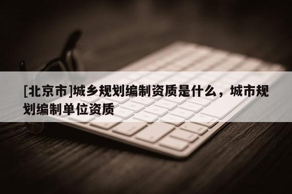 [北京市]城鄉(xiāng)規(guī)劃編制資質(zhì)是什么，城市規(guī)劃編制單位資質(zhì)