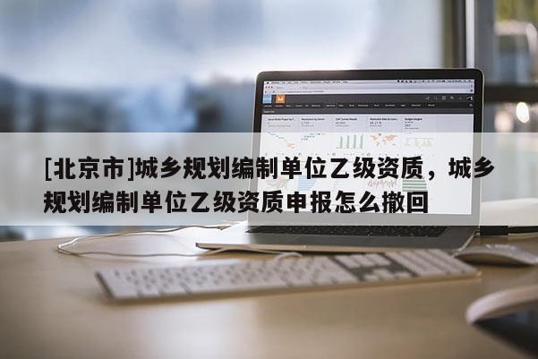 [北京市]城鄉規劃編制單位乙級資質，城鄉規劃編制單位乙級資質申報怎么撤回