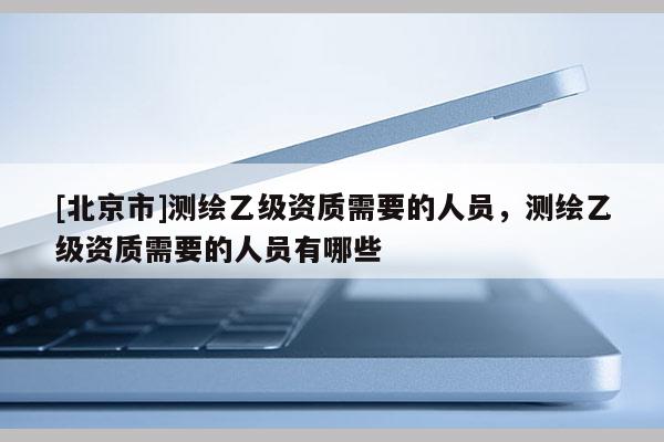[北京市]測繪乙級資質需要的人員，測繪乙級資質需要的人員有哪些