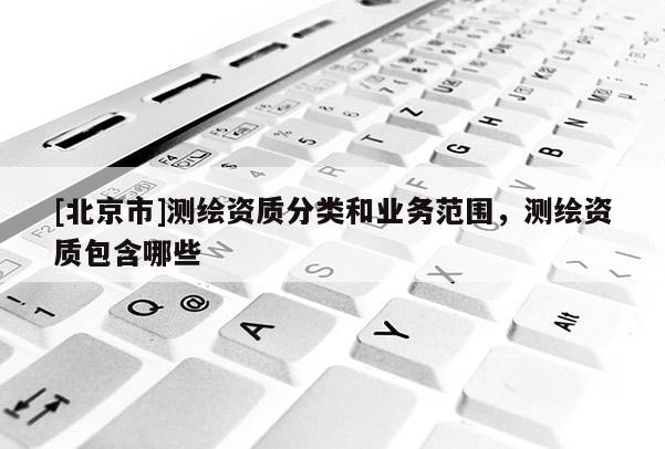 [北京市]測繪資質分類和業務范圍，測繪資質包含哪些