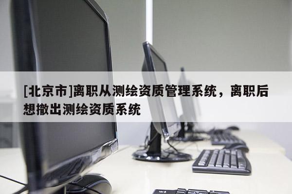 [北京市]離職從測繪資質管理系統，離職后想撤出測繪資質系統