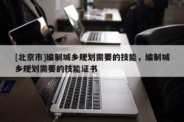 [北京市]編制城鄉(xiāng)規(guī)劃需要的技能，編制城鄉(xiāng)規(guī)劃需要的技能證書