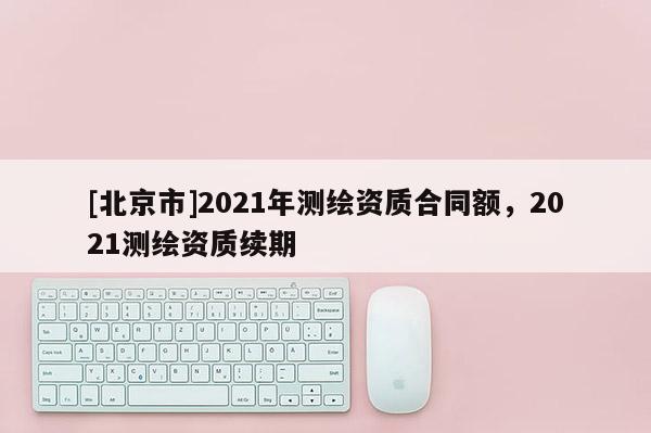 [北京市]2021年測繪資質合同額，2021測繪資質續期