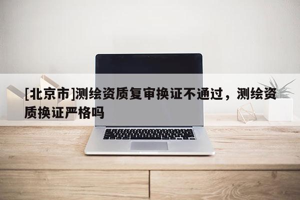 [北京市]測繪資質復審換證不通過，測繪資質換證嚴格嗎