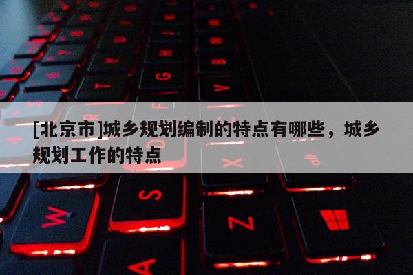 [北京市]城鄉規劃編制的特點有哪些，城鄉規劃工作的特點