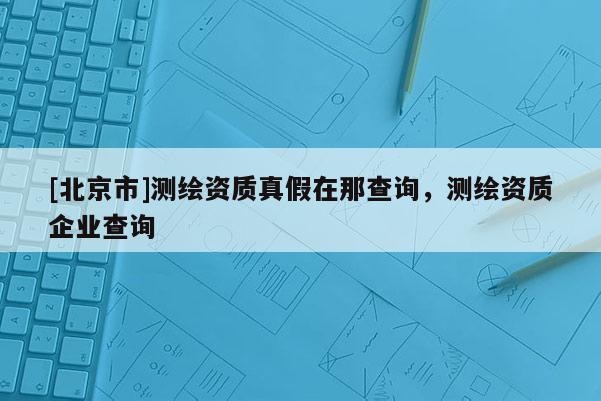 [北京市]測繪資質真假在那查詢，測繪資質企業查詢