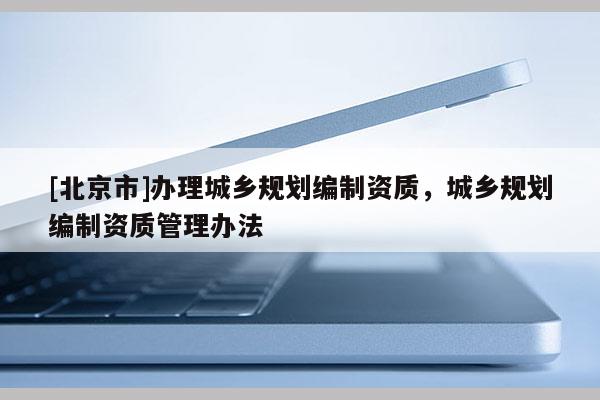 [北京市]辦理城鄉規劃編制資質，城鄉規劃編制資質管理辦法