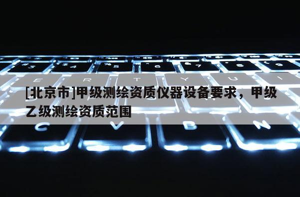 [北京市]甲級測繪資質(zhì)儀器設(shè)備要求，甲級乙級測繪資質(zhì)范圍