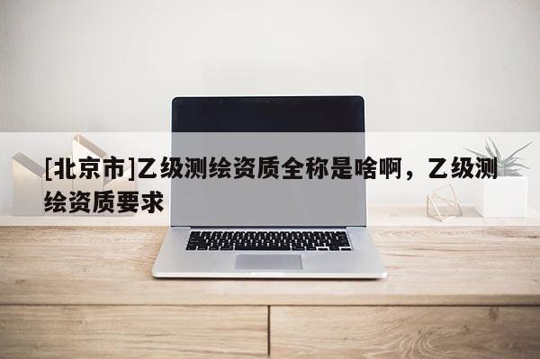 [北京市]乙級(jí)測(cè)繪資質(zhì)全稱是啥啊，乙級(jí)測(cè)繪資質(zhì)要求