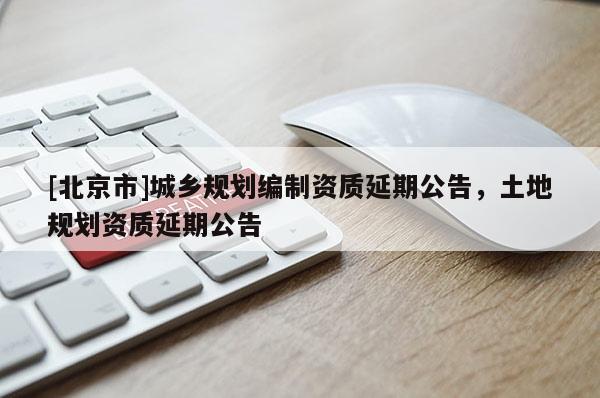 [北京市]城鄉規劃編制資質延期公告，土地規劃資質延期公告
