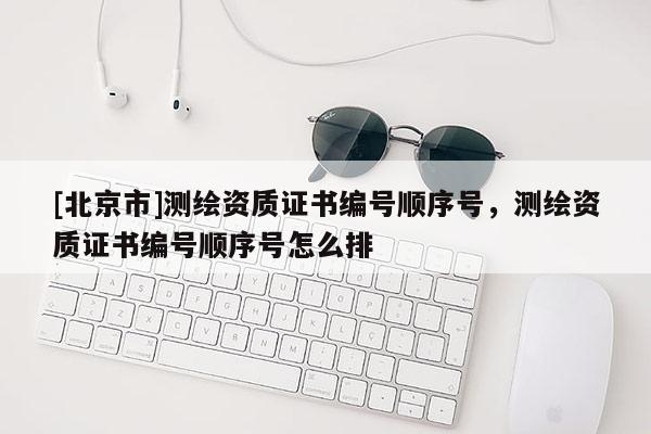 [北京市]測繪資質(zhì)證書編號順序號，測繪資質(zhì)證書編號順序號怎么排