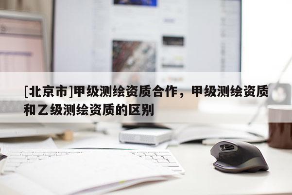 [北京市]甲級測繪資質合作，甲級測繪資質和乙級測繪資質的區別