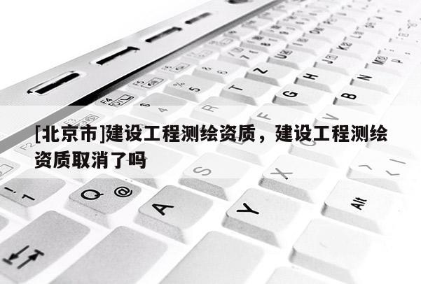 [北京市]建設工程測繪資質，建設工程測繪資質取消了嗎