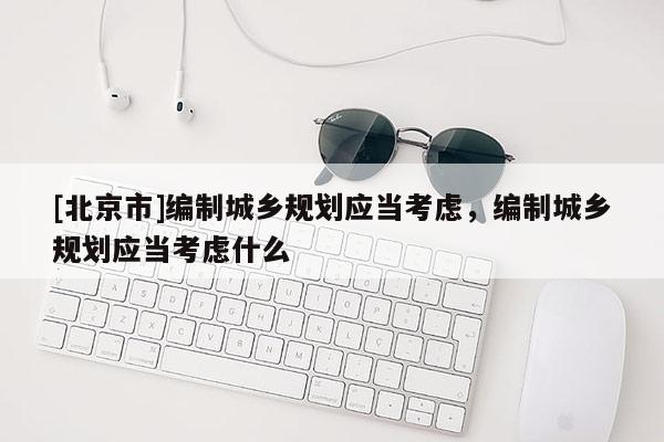 [北京市]編制城鄉規劃應當考慮，編制城鄉規劃應當考慮什么