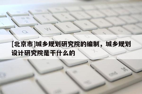 [北京市]城鄉規劃研究院的編制，城鄉規劃設計研究院是干什么的