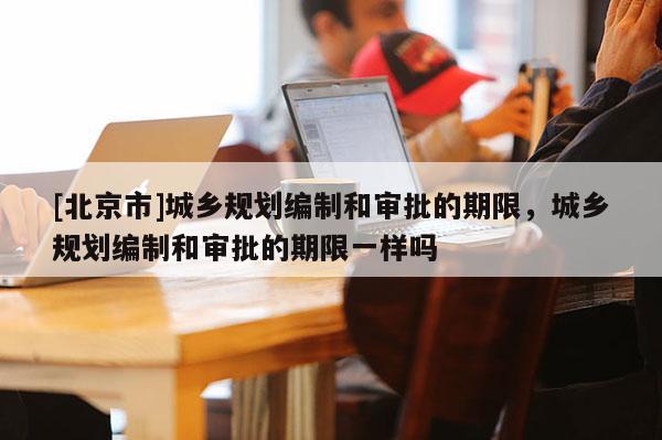 [北京市]城鄉規劃編制和審批的期限，城鄉規劃編制和審批的期限一樣嗎