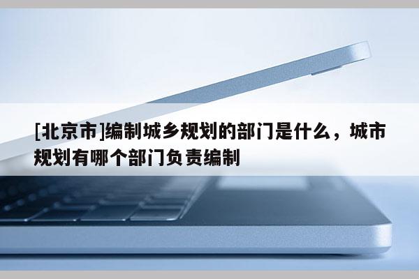 [北京市]編制城鄉(xiāng)規(guī)劃的部門是什么，城市規(guī)劃有哪個部門負責編制