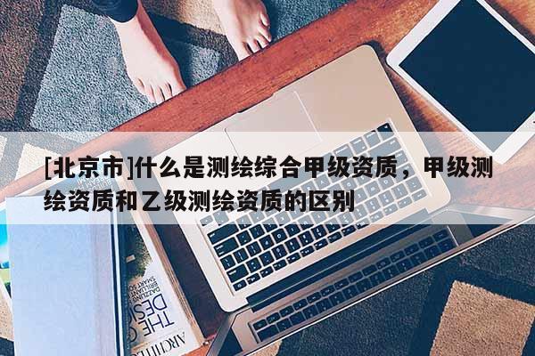 [北京市]什么是測繪綜合甲級資質，甲級測繪資質和乙級測繪資質的區別