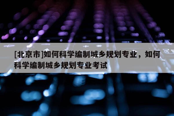 [北京市]如何科學編制城鄉規劃專業，如何科學編制城鄉規劃專業考試
