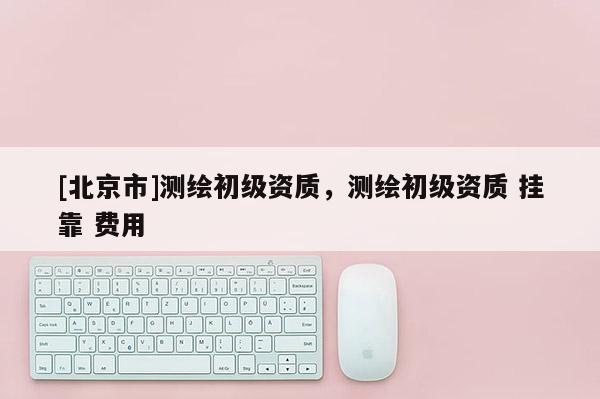 [北京市]測繪初級資質，測繪初級資質 掛靠 費用