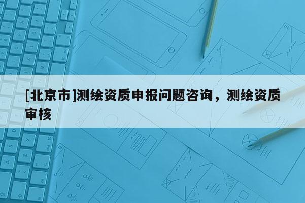 [北京市]測繪資質申報問題咨詢，測繪資質審核