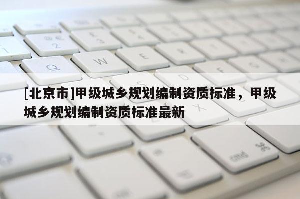 [北京市]甲級城鄉規劃編制資質標準，甲級城鄉規劃編制資質標準最新