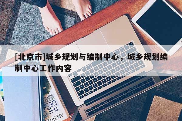 [北京市]城鄉(xiāng)規(guī)劃與編制中心，城鄉(xiāng)規(guī)劃編制中心工作內(nèi)容