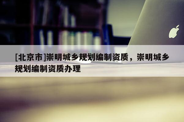 [北京市]崇明城鄉規劃編制資質，崇明城鄉規劃編制資質辦理