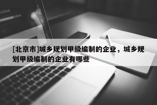 [北京市]城鄉規劃甲級編制的企業，城鄉規劃甲級編制的企業有哪些