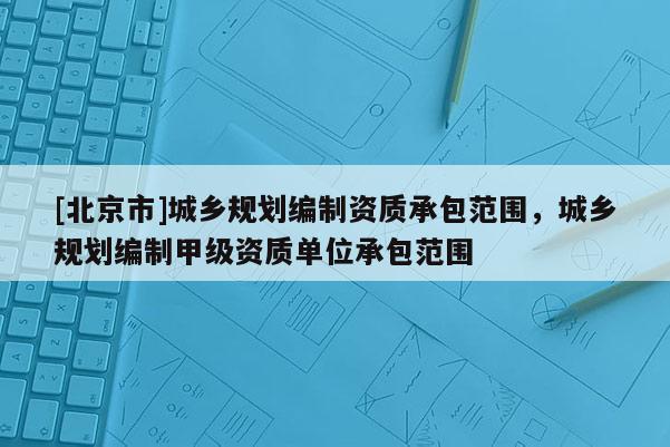 [北京市]城鄉規劃編制資質承包范圍，城鄉規劃編制甲級資質單位承包范圍